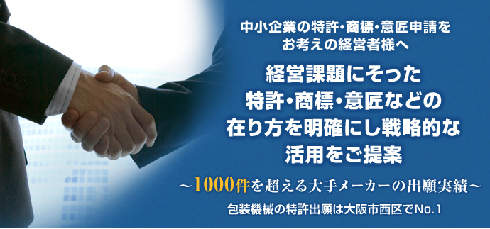 中小企業の特許・商標・意匠申請をお考えの経営者様へ 経営課題にそった特許・商標・意匠などの在り方を明確にし戦略的な活用をご提案 ～1000件を超える大手メーカーの出願実績～ 包装機械の特許出願は大阪市西区でNo.1